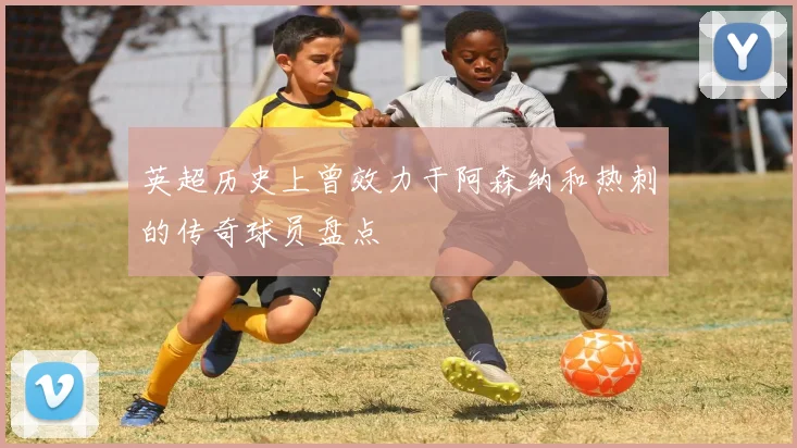 英超历史上曾效力于阿森纳和热刺的传奇球员盘点