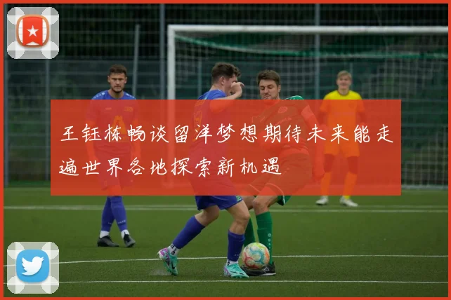 王钰栋畅谈留洋梦想期待未来能走遍世界各地探索新机遇