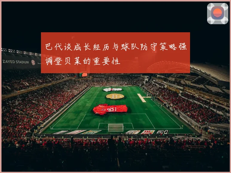 巴代谈成长经历与球队防守策略强调登贝莱的重要性
