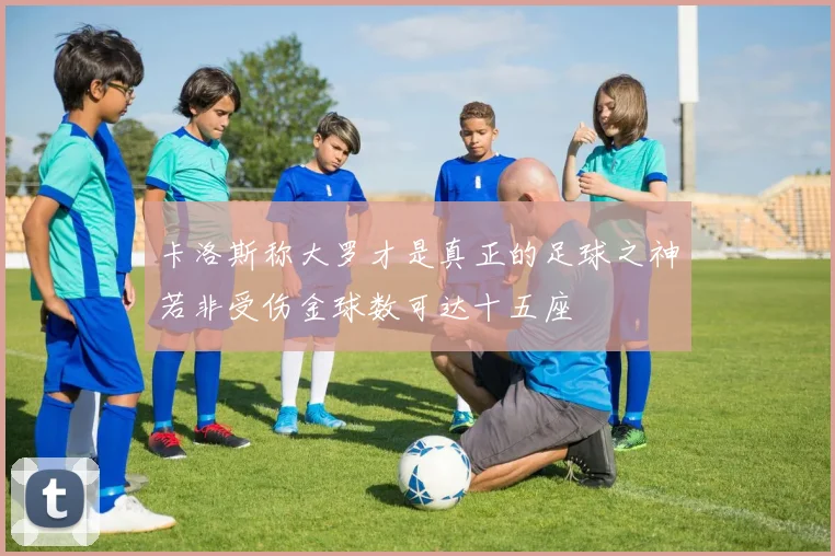 卡洛斯称大罗才是真正的足球之神若非受伤金球数可达十五座