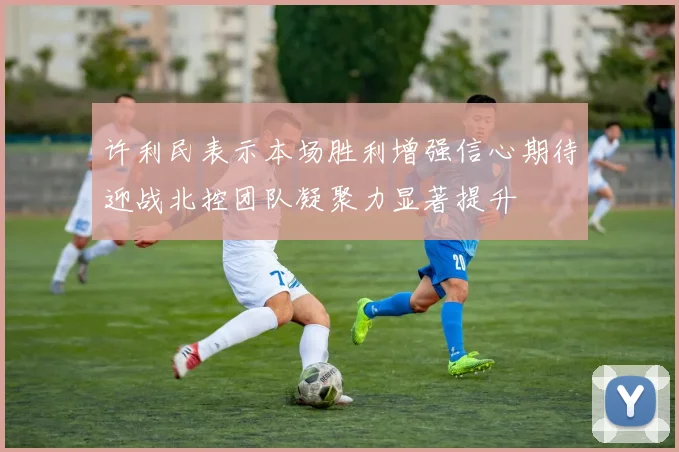 许利民表示本场胜利增强信心期待迎战北控团队凝聚力显著提升