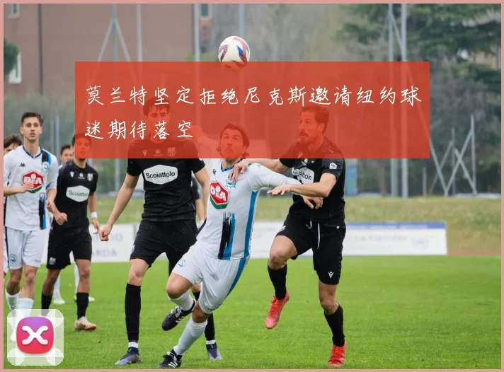 莫兰特坚定拒绝尼克斯邀请纽约球迷期待落空