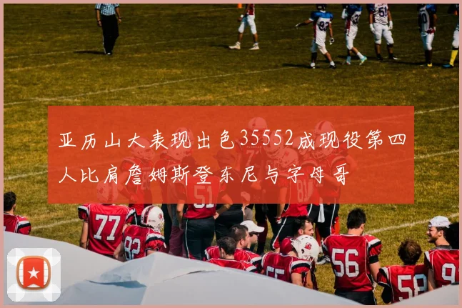 亚历山大表现出色35552成现役第四人比肩詹姆斯登东尼与字母哥