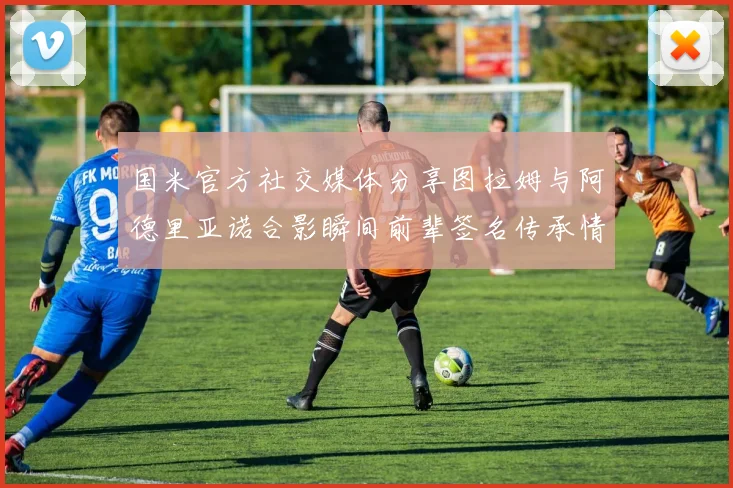 国米官方社交媒体分享图拉姆与阿德里亚诺合影瞬间前辈签名传承情怀