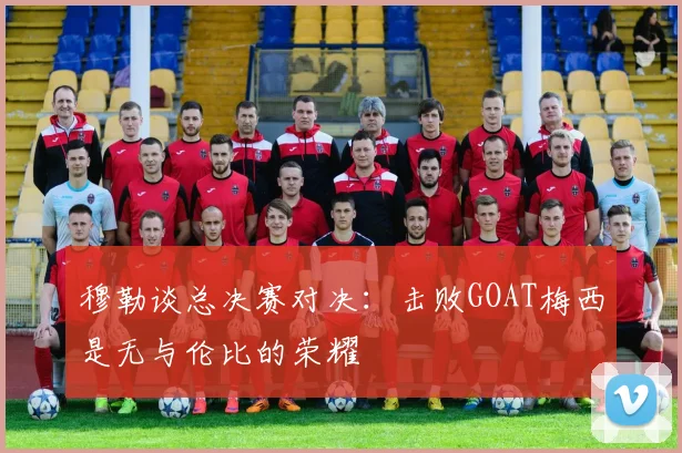 穆勒谈总决赛对决：击败GOAT梅西是无与伦比的荣耀
