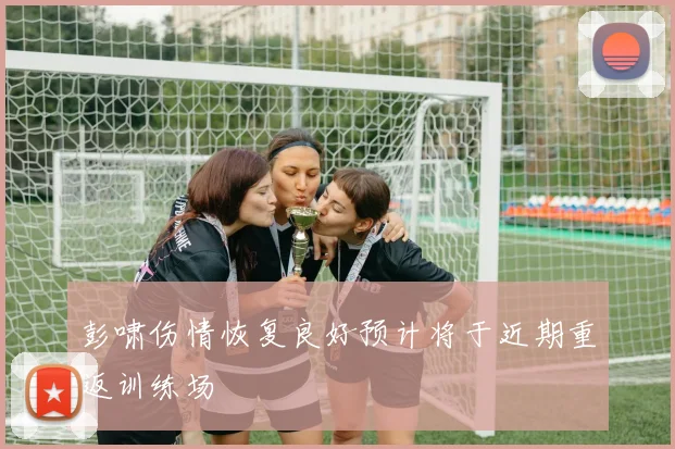 彭啸伤情恢复良好预计将于近期重返训练场