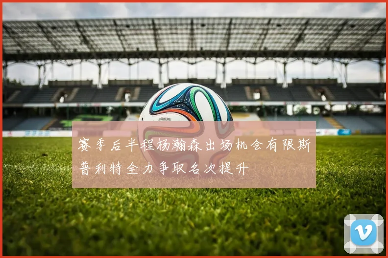 赛季后半程杨瀚森出场机会有限斯普利特全力争取名次提升