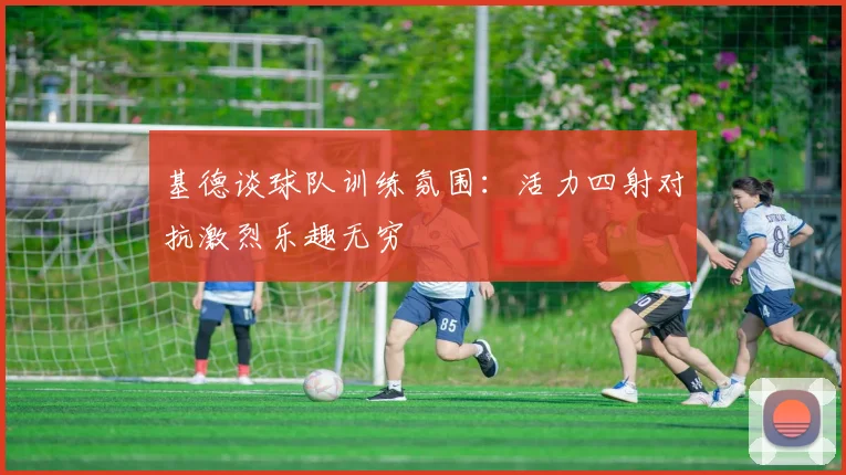 基德谈球队训练氛围：活力四射对抗激烈乐趣无穷