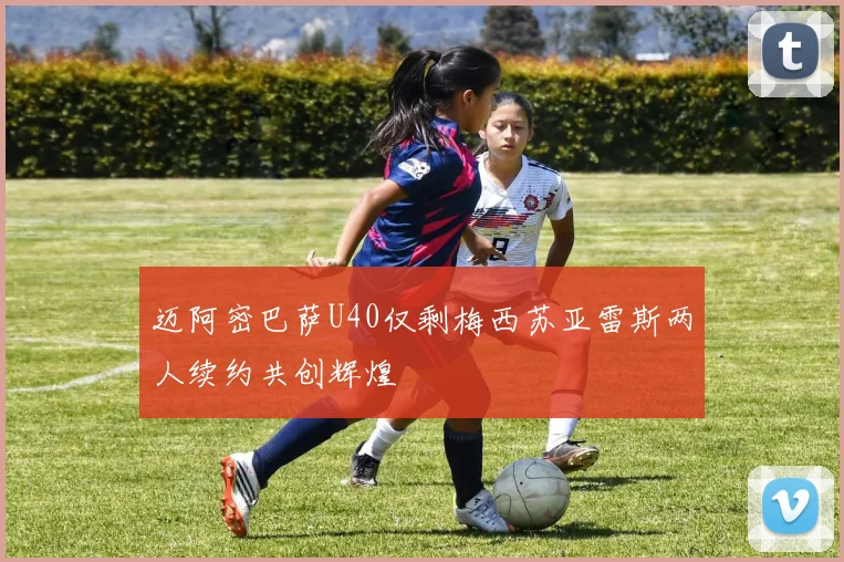 迈阿密巴萨U40仅剩梅西苏亚雷斯两人续约共创辉煌