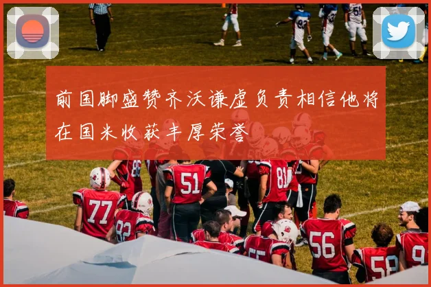 前国脚盛赞齐沃谦虚负责相信他将在国米收获丰厚荣誉