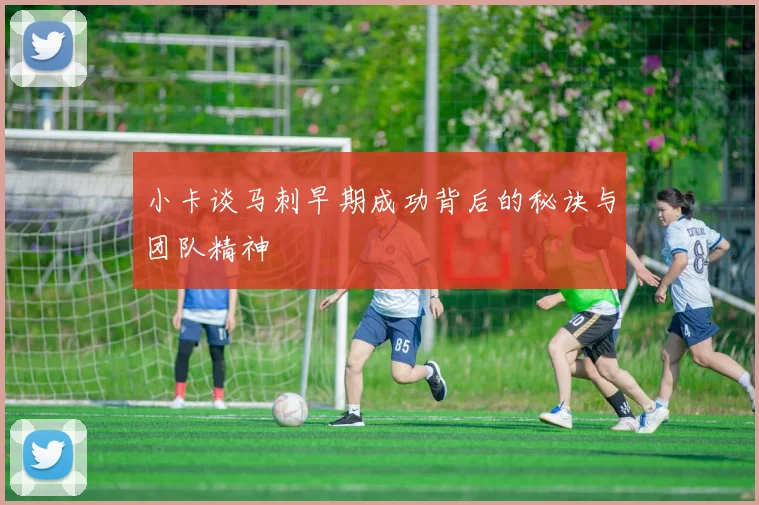 小卡谈马刺早期成功背后的秘诀与团队精神