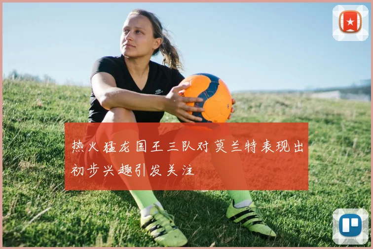 热火猛龙国王三队对莫兰特表现出初步兴趣引发关注