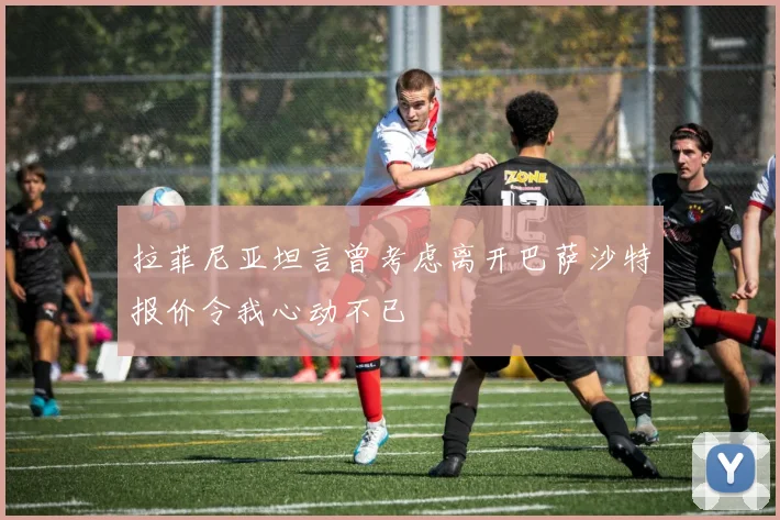 拉菲尼亚坦言曾考虑离开巴萨沙特报价令我心动不已