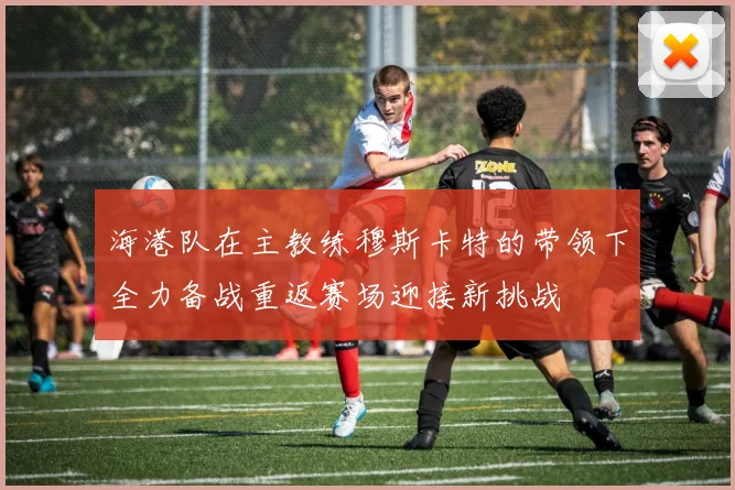 海港队在主教练穆斯卡特的带领下全力备战重返赛场迎接新挑战