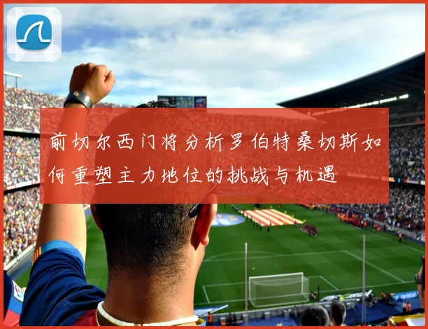 前切尔西门将分析罗伯特桑切斯如何重塑主力地位的挑战与机遇