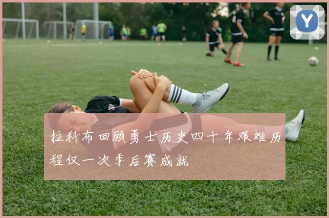 拉科布回顾勇士历史四十年艰难历程仅一次季后赛成就